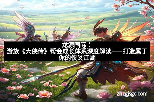 龙源国际：游族《大侠传》帮会成长体系深度解读——打造属于你的侠义江湖