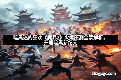 暗黑迷的狂欢《魔界2》火爆压测全景解析，开启暗黑新纪元