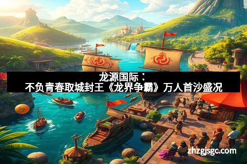 龙源国际：不负青春取城封王《龙界争霸》万人首沙盛况